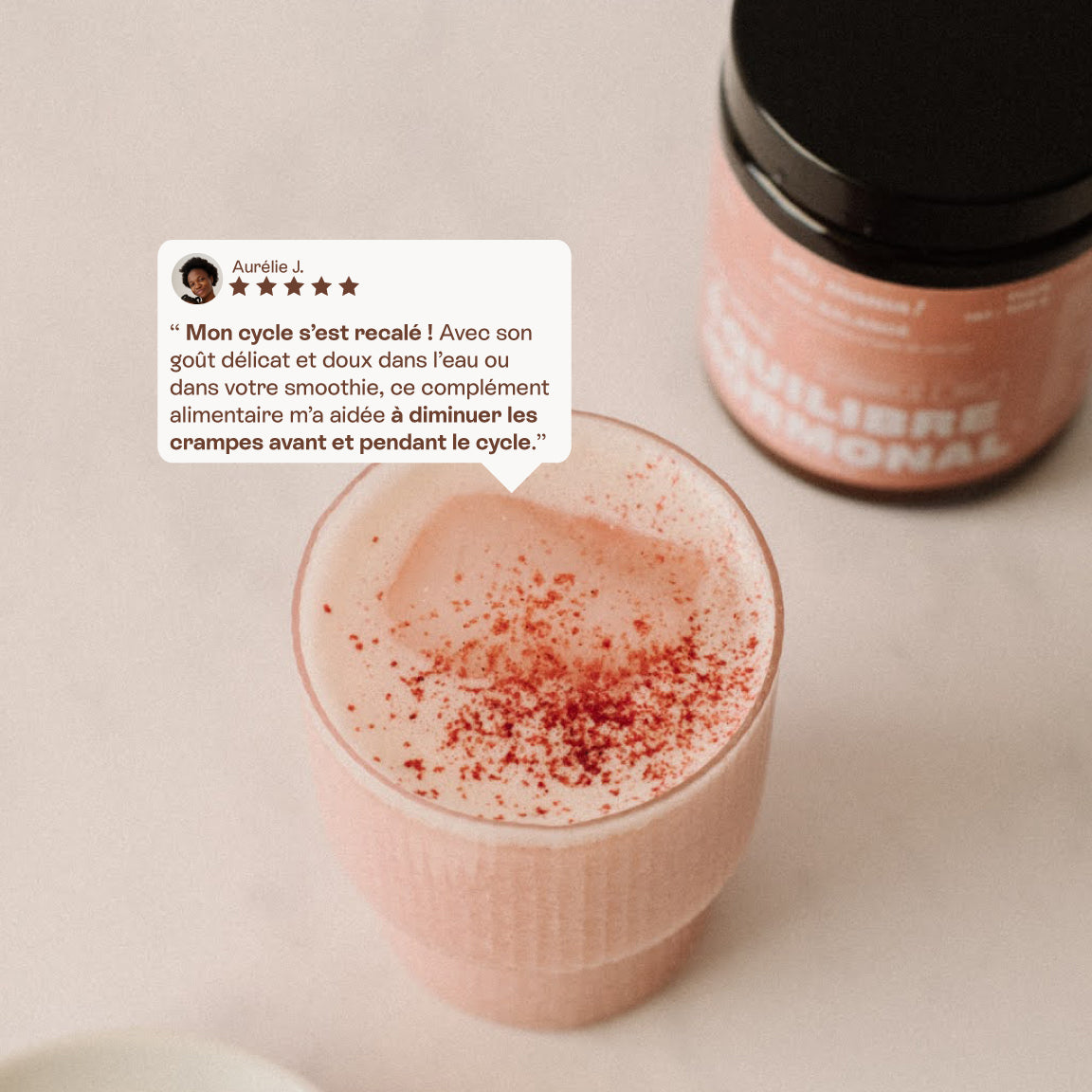avis d'une cliente sur Pink Balance au dessus d'un verre de la boisson rose préparée : "Mon cycle s'est recalé ! Avec son goût délicat et doux dans l'eau ou
dans votre smoothie, ce complément
alimentaire m'a aidée à diminuer les
crampes avant et pendant le cycle."